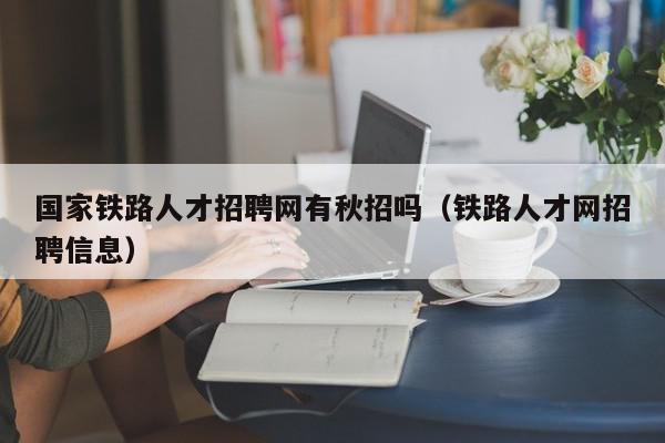 国家铁路人才招聘网有秋招吗（铁路人才网招聘信息）