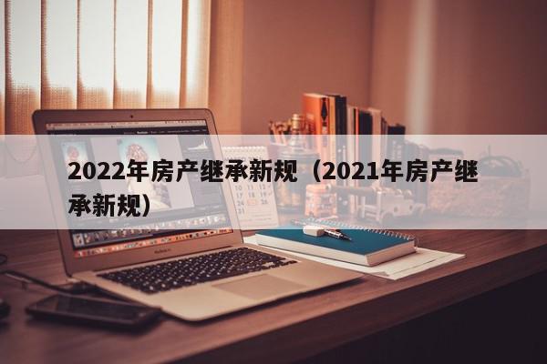 2022年房产继承新规（2021年房产继承新规）