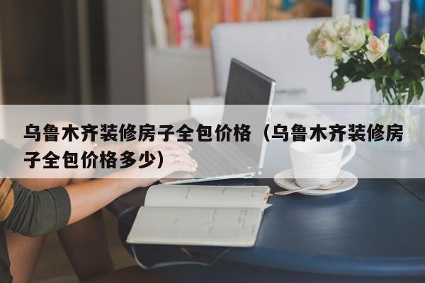 乌鲁木齐装修房子全包价格（乌鲁木齐装修房子全包价格多少）