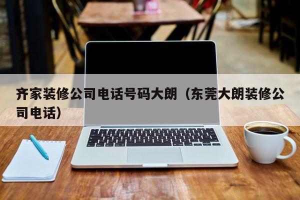 齐家装修公司电话号码大朗（东莞大朗装修公司电话）