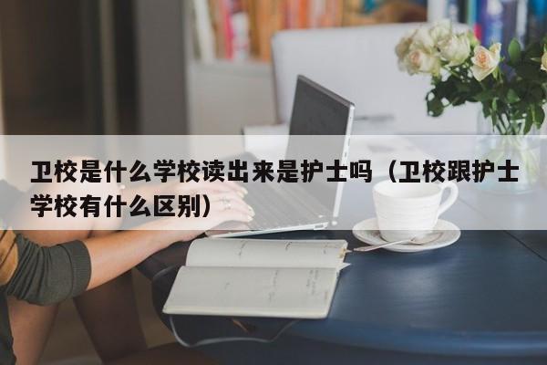 卫校是什么学校读出来是护士吗（卫校跟护士学校有什么区别）