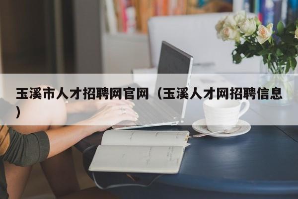 玉溪市人才招聘网官网（玉溪人才网招聘信息）