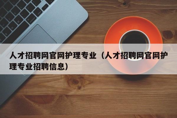 人才招聘网官网护理专业（人才招聘网官网护理专业招聘信息）