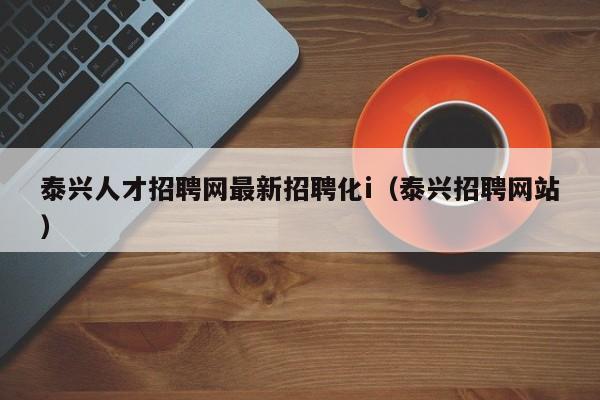 泰兴人才招聘网最新招聘化i（泰兴招聘网站）