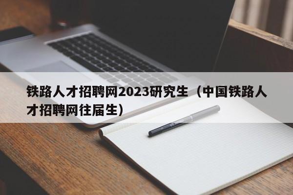 铁路人才招聘网2023研究生（中国铁路人才招聘网往届生）