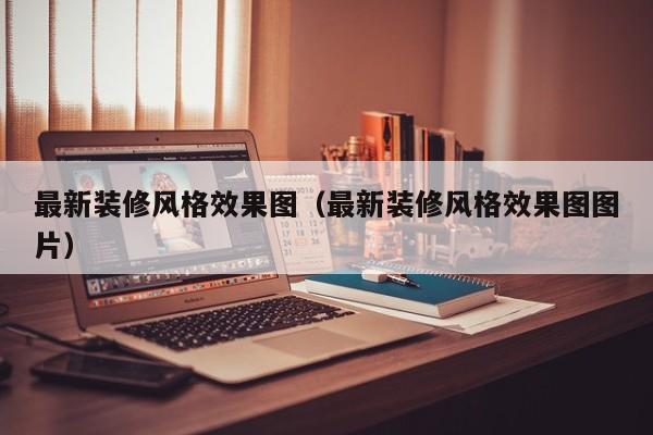 最新装修风格效果图（最新装修风格效果图图片）