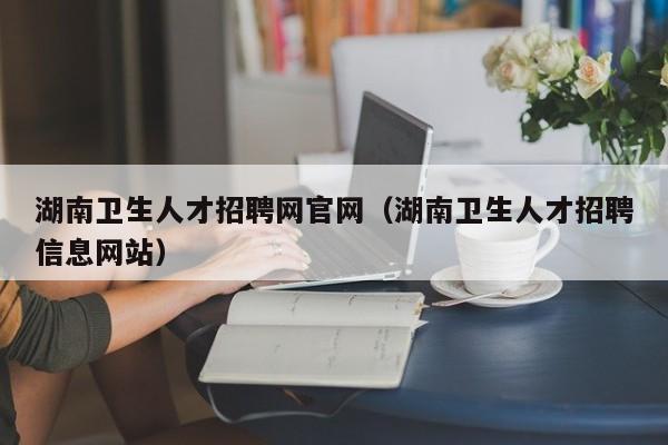 湖南卫生人才招聘网官网（湖南卫生人才招聘信息网站）