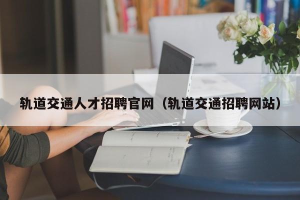 轨道交通人才招聘官网（轨道交通招聘网站）