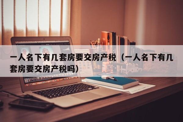 一人名下有几套房要交房产税（一人名下有几套房要交房产税吗）