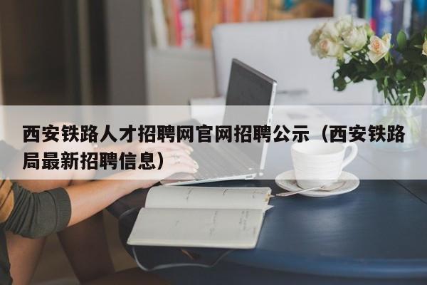 西安铁路人才招聘网官网招聘公示（西安铁路局最新招聘信息）