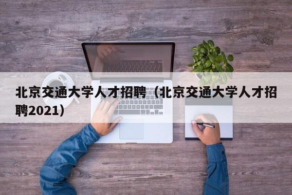 北京交通大学人才招聘（北京交通大学人才招聘2021）