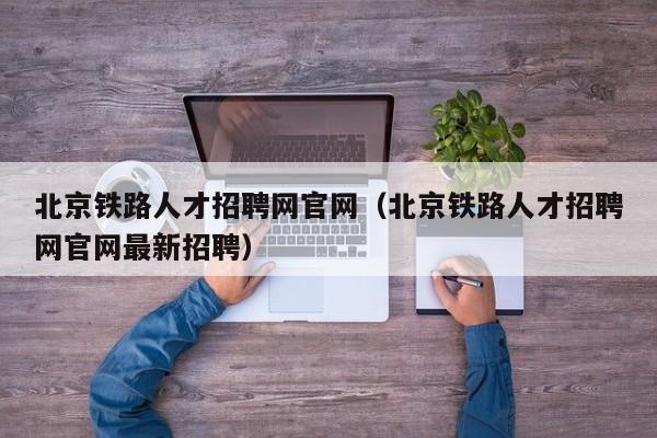 北京铁路人才招聘网官网（北京铁路人才招聘网官网最新招聘）