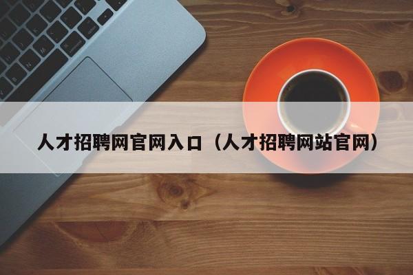 人才招聘网官网入口（人才招聘网站官网）