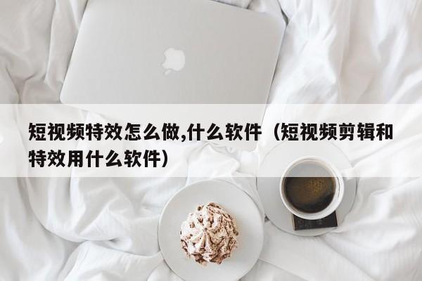 短视频特效怎么做,什么软件（短视频剪辑和特效用什么软件）