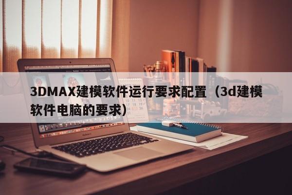 3DMAX建模软件运行要求配置（3d建模软件电脑的要求）