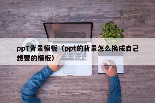 ppT背景模板（ppt的背景怎么换成自己想要的模板）