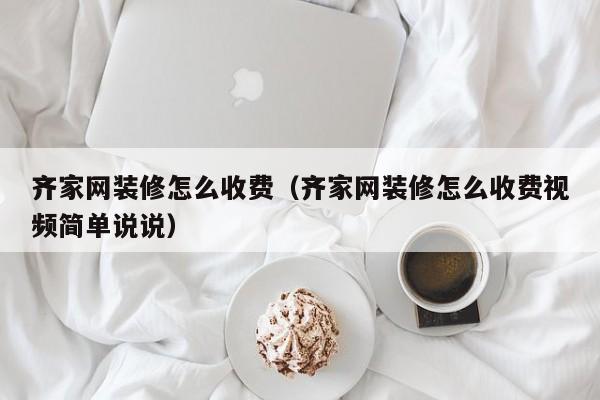 齐家网装修怎么收费（齐家网装修怎么收费视频简单说说）