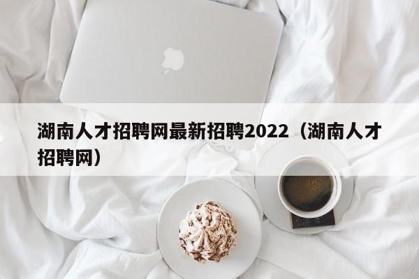 湖南人才招聘网最新招聘2022（湖南人才招聘网）