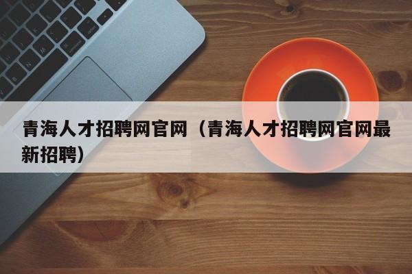 青海人才招聘网官网（青海人才招聘网官网最新招聘）