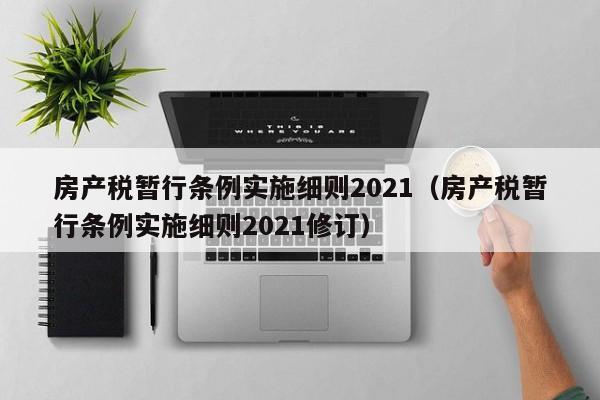 房产税暂行条例实施细则2021（房产税暂行条例实施细则2021修订）