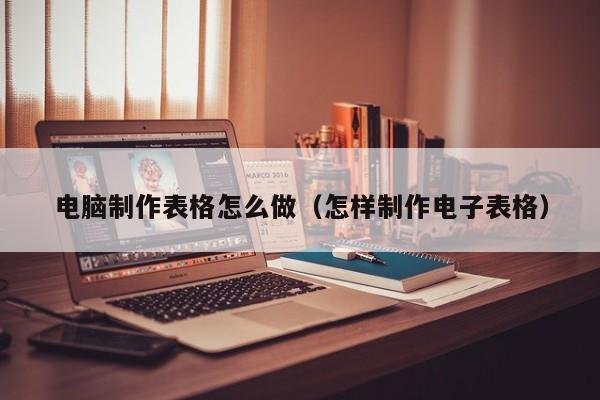 电脑制作表格怎么做（怎样制作电子表格）