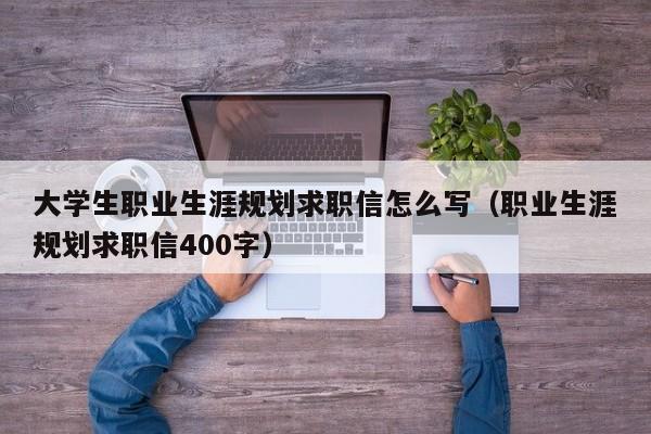 大学生职业生涯规划求职信怎么写（职业生涯规划求职信400字）