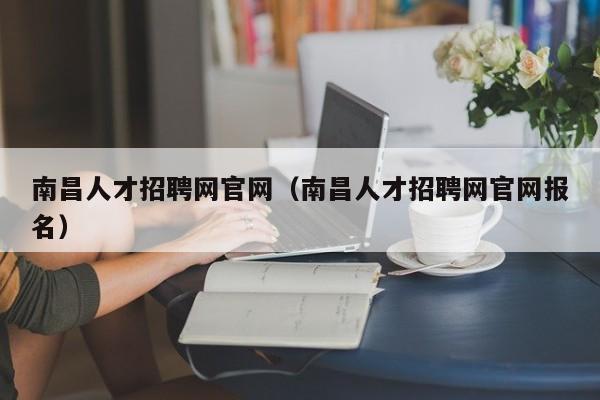 南昌人才招聘网官网（南昌人才招聘网官网报名）