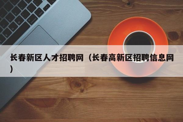 长春新区人才招聘网（长春高新区招聘信息网）