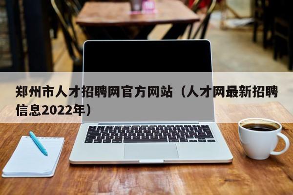 郑州市人才招聘网官方网站（人才网最新招聘信息2022年）