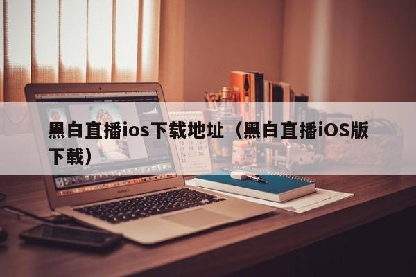 黑白直播ios下载地址（黑白直播iOS版下载）