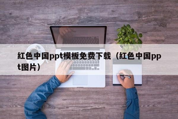 红色中国ppt模板免费下载（红色中国ppt图片）