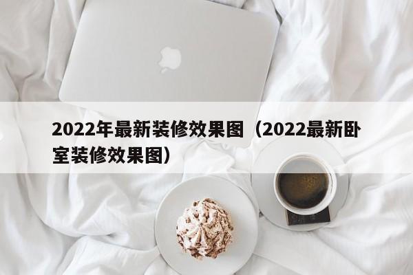 2022年最新装修效果图（2022最新卧室装修效果图）