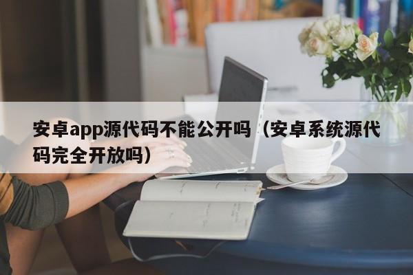安卓app源代码不能公开吗（安卓系统源代码完全开放吗）