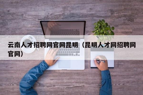 云南人才招聘网官网昆明（昆明人才网招聘网官网）
