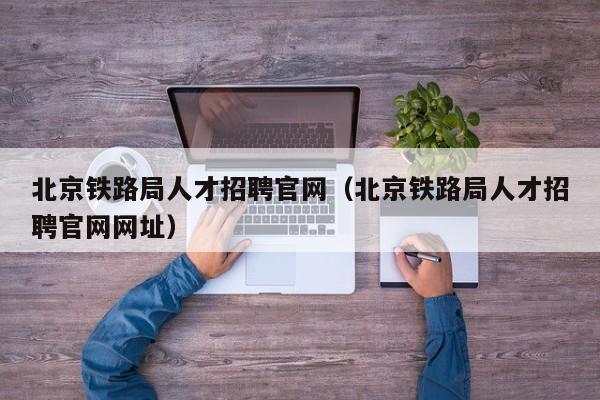 北京铁路局人才招聘官网（北京铁路局人才招聘官网网址）