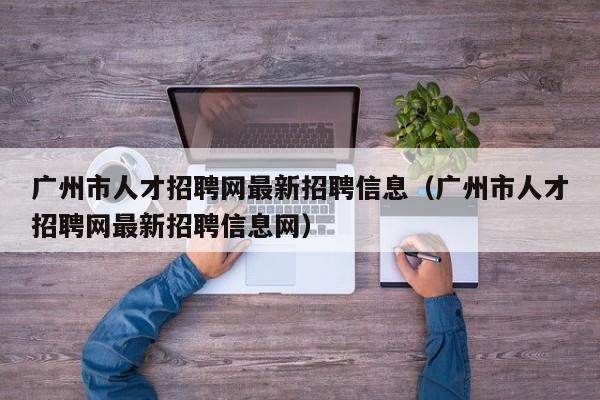 广州市人才招聘网最新招聘信息（广州市人才招聘网最新招聘信息网）