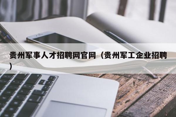 贵州军事人才招聘网官网（贵州军工企业招聘）