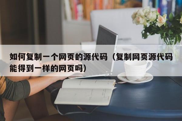 如何复制一个网页的源代码（复制网页源代码能得到一样的网页吗）