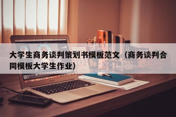 大学生商务谈判策划书模板范文（商务谈判合同模板大学生作业）
