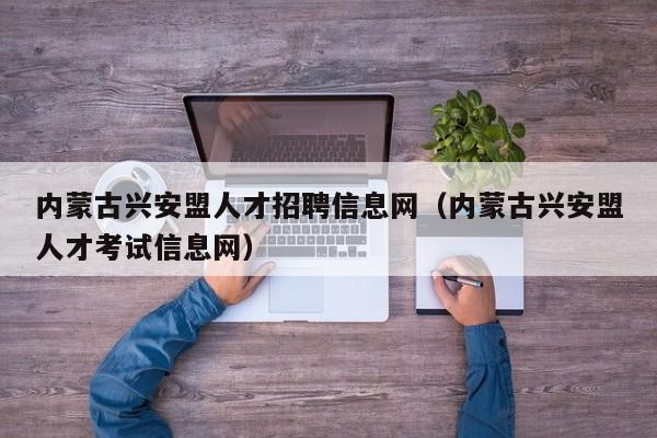 内蒙古兴安盟人才招聘信息网（内蒙古兴安盟人才考试信息网）