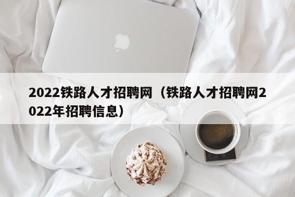 2022铁路人才招聘网（铁路人才招聘网2022年招聘信息）