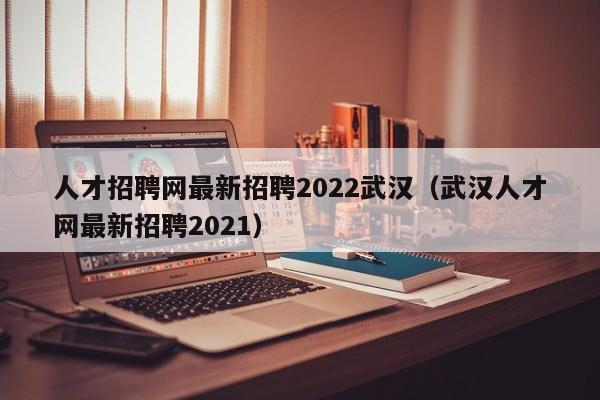 人才招聘网最新招聘2022武汉（武汉人才网最新招聘2021）