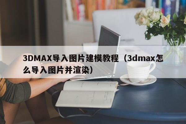 3DMAX导入图片建模教程（3dmax怎么导入图片并渲染）