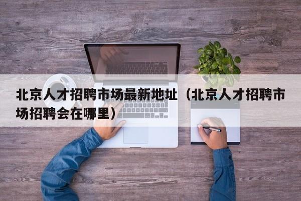 北京人才招聘市场最新地址（北京人才招聘市场招聘会在哪里）