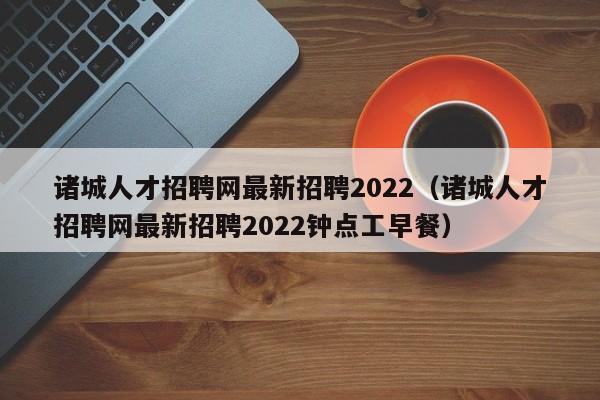 诸城人才招聘网最新招聘2022（诸城人才招聘网最新招聘2022钟点工早餐）