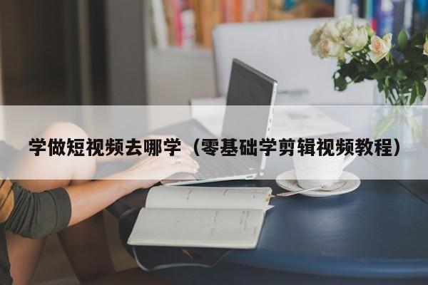学做短视频去哪学（零基础学剪辑视频教程）