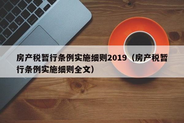 房产税暂行条例实施细则2019（房产税暂行条例实施细则全文）