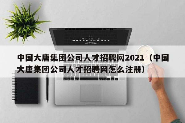 中国大唐集团公司人才招聘网2021（中国大唐集团公司人才招聘网怎么注册）