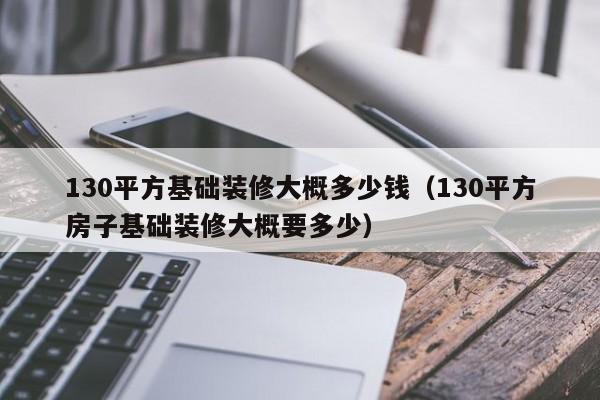 130平方基础装修大概多少钱（130平方房子基础装修大概要多少）