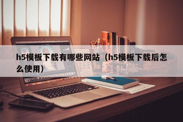 h5模板下载有哪些网站（h5模板下载后怎么使用）